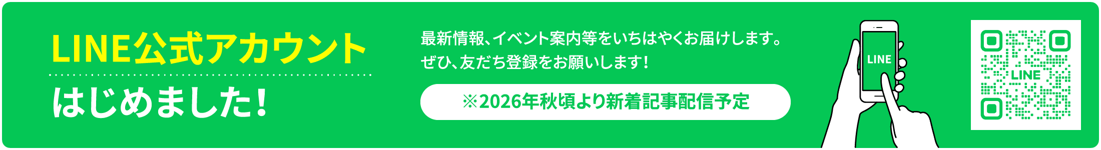 LINE公式アカウント はじめました！ 最新情報、イベント案内等をいち早くお届けします。ぜひ、友だち登録をお願いします！ ※2026年秋頃より新着記事配信予定